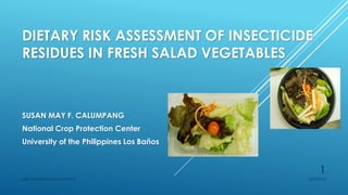 DIETARY RISK ASSESSMENT OF INSECTICIDE
RESIDUES IN FRESH SALAD VEGETABLES
SUSAN MAY F. CALUMPANG
National Crop Protection Center
University of the Philippines Los Baños
6/23/2016SMF CALUMPANG ISSAAS 2015
1
 