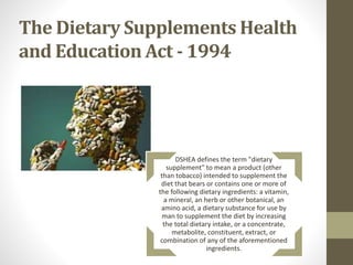 The Dietary Supplements Health
and Education Act - 1994
DSHEA defines the term "dietary
supplement" to mean a product (other
than tobacco) intended to supplement the
diet that bears or contains one or more of
the following dietary ingredients: a vitamin,
a mineral, an herb or other botanical, an
amino acid, a dietary substance for use by
man to supplement the diet by increasing
the total dietary intake, or a concentrate,
metabolite, constituent, extract, or
combination of any of the aforementioned
ingredients.
 
