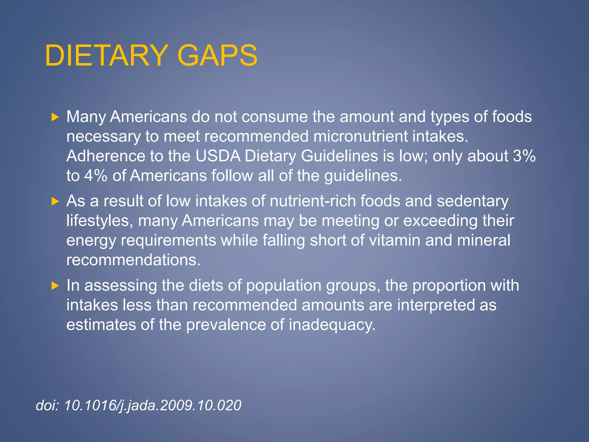 DIETARY GAPS
 Many Americans do not consume the amount and types of foods
necessary to meet recommended micronutrient intakes.
Adherence to the USDA Dietary Guidelines is low; only about 3%
to 4% of Americans follow all of the guidelines.
 As a result of low intakes of nutrient-rich foods and sedentary
lifestyles, many Americans may be meeting or exceeding their
energy requirements while falling short of vitamin and mineral
recommendations.
 In assessing the diets of population groups, the proportion with
intakes less than recommended amounts are interpreted as
estimates of the prevalence of inadequacy.
doi: 10.1016/j.jada.2009.10.020
 