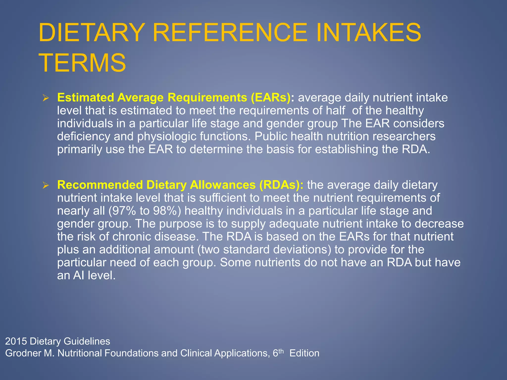 DIETARY REFERENCE INTAKES
TERMS
 Estimated Average Requirements (EARs): average daily nutrient intake
level that is estimated to meet the requirements of half of the healthy
individuals in a particular life stage and gender group The EAR considers
deficiency and physiologic functions. Public health nutrition researchers
primarily use the EAR to determine the basis for establishing the RDA.
 Recommended Dietary Allowances (RDAs): the average daily dietary
nutrient intake level that is sufficient to meet the nutrient requirements of
nearly all (97% to 98%) healthy individuals in a particular life stage and
gender group. The purpose is to supply adequate nutrient intake to decrease
the risk of chronic disease. The RDA is based on the EARs for that nutrient
plus an additional amount (two standard deviations) to provide for the
particular need of each group. Some nutrients do not have an RDA but have
an AI level.
2015 Dietary Guidelines
Grodner M. Nutritional Foundations and Clinical Applications, 6th Edition
 