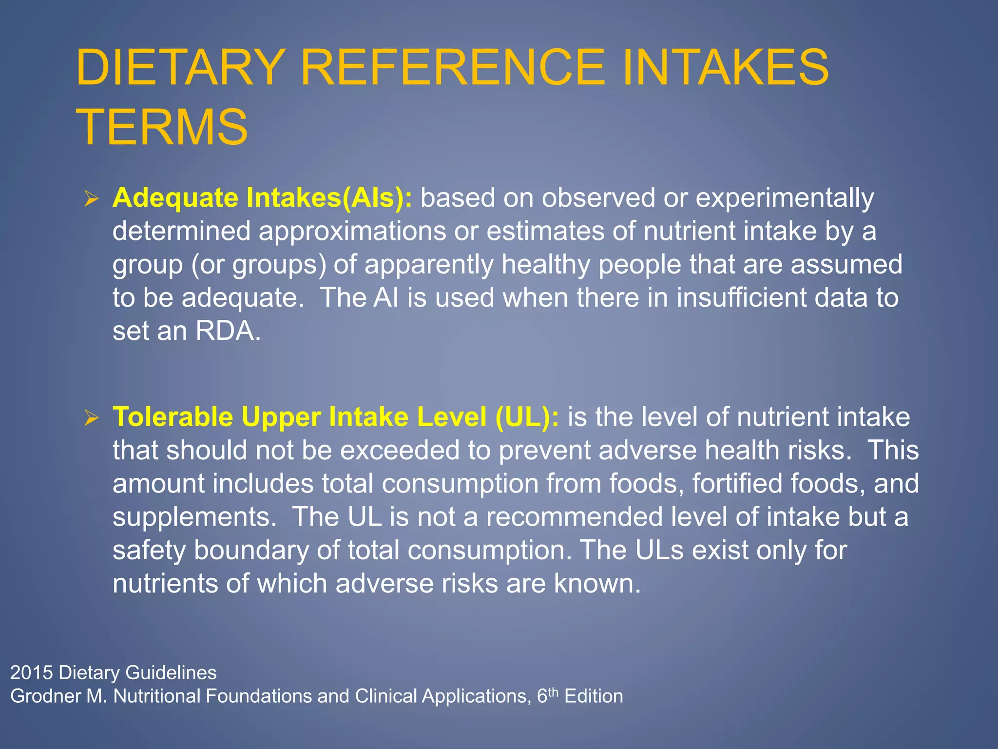 DIETARY REFERENCE INTAKES
TERMS
 Adequate Intakes(AIs): based on observed or experimentally
determined approximations or estimates of nutrient intake by a
group (or groups) of apparently healthy people that are assumed
to be adequate. The AI is used when there in insufficient data to
set an RDA.
 Tolerable Upper Intake Level (UL): is the level of nutrient intake
that should not be exceeded to prevent adverse health risks. This
amount includes total consumption from foods, fortified foods, and
supplements. The UL is not a recommended level of intake but a
safety boundary of total consumption. The ULs exist only for
nutrients of which adverse risks are known.
2015 Dietary Guidelines
Grodner M. Nutritional Foundations and Clinical Applications, 6th Edition
 