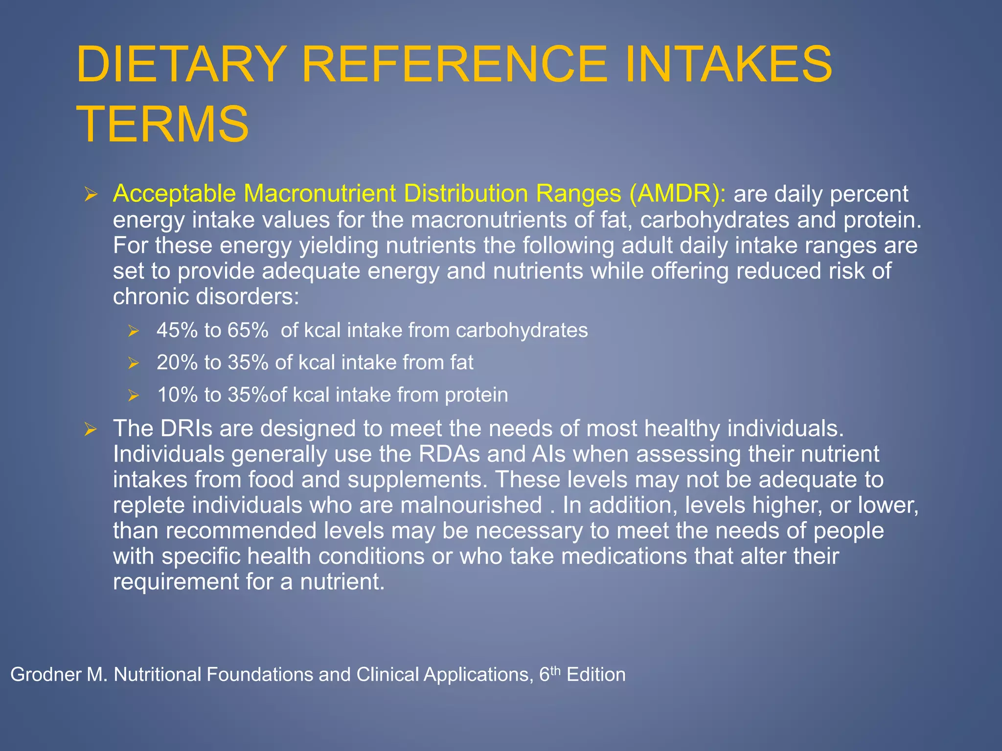 DIETARY REFERENCE INTAKES
TERMS
 Acceptable Macronutrient Distribution Ranges (AMDR): are daily percent
energy intake values for the macronutrients of fat, carbohydrates and protein.
For these energy yielding nutrients the following adult daily intake ranges are
set to provide adequate energy and nutrients while offering reduced risk of
chronic disorders:
 45% to 65% of kcal intake from carbohydrates
 20% to 35% of kcal intake from fat
 10% to 35%of kcal intake from protein
 The DRIs are designed to meet the needs of most healthy individuals.
Individuals generally use the RDAs and AIs when assessing their nutrient
intakes from food and supplements. These levels may not be adequate to
replete individuals who are malnourished . In addition, levels higher, or lower,
than recommended levels may be necessary to meet the needs of people
with specific health conditions or who take medications that alter their
requirement for a nutrient.
Grodner M. Nutritional Foundations and Clinical Applications, 6th Edition
 