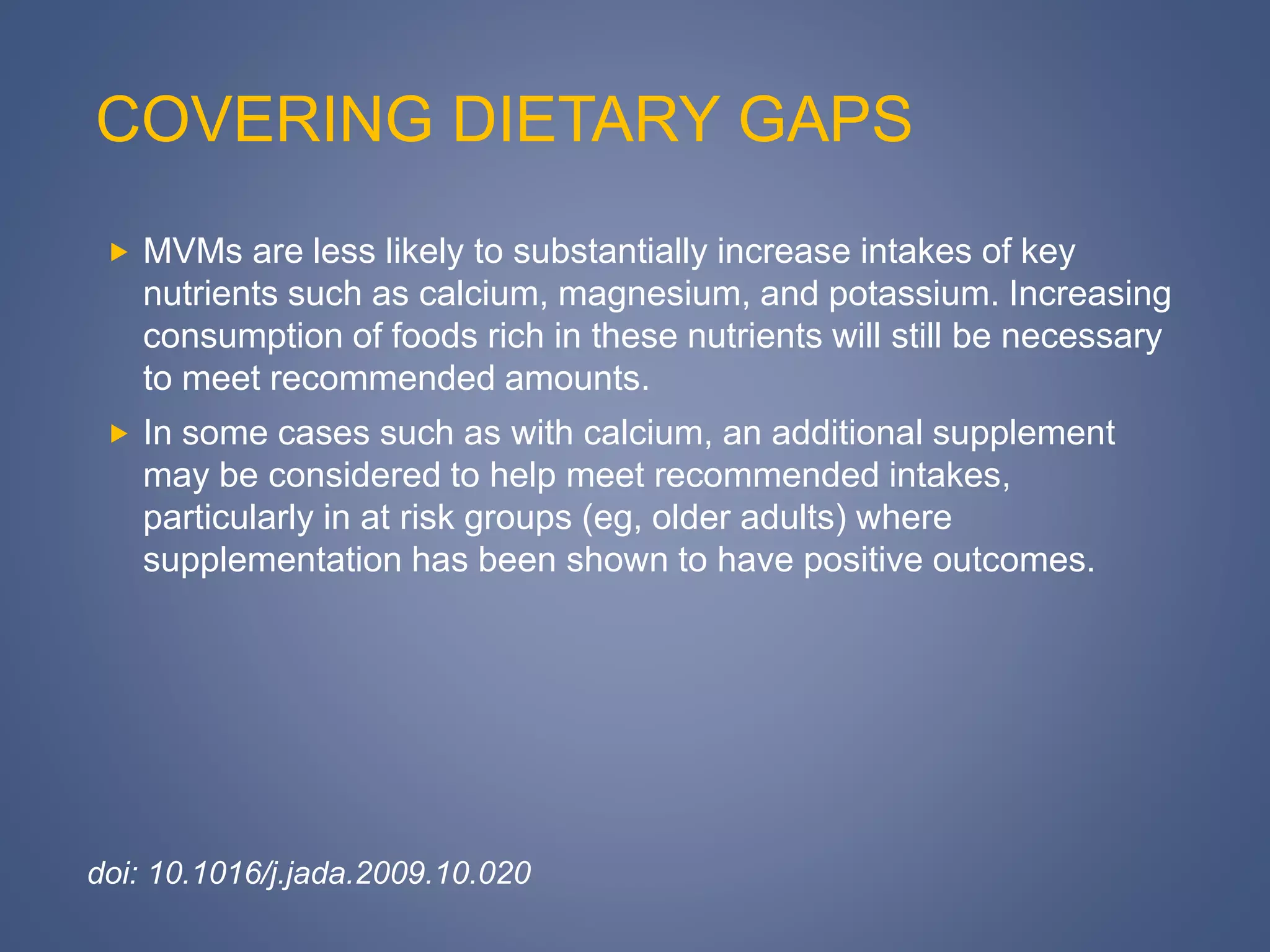 COVERING DIETARY GAPS
 MVMs are less likely to substantially increase intakes of key
nutrients such as calcium, magnesium, and potassium. Increasing
consumption of foods rich in these nutrients will still be necessary
to meet recommended amounts.
 In some cases such as with calcium, an additional supplement
may be considered to help meet recommended intakes,
particularly in at risk groups (eg, older adults) where
supplementation has been shown to have positive outcomes.
doi: 10.1016/j.jada.2009.10.020
 