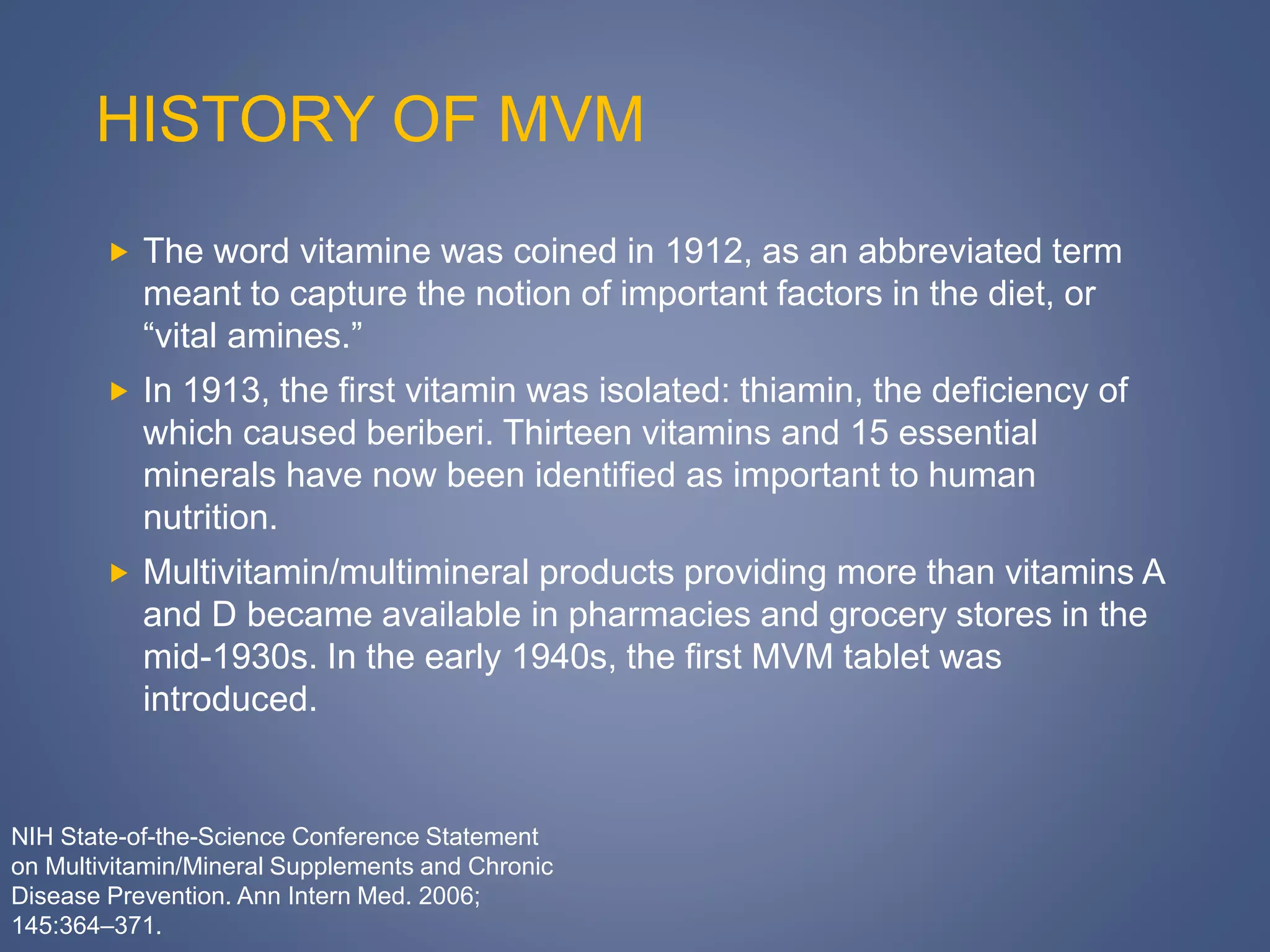 HISTORY OF MVM
 The word vitamine was coined in 1912, as an abbreviated term
meant to capture the notion of important factors in the diet, or
“vital amines.”
 In 1913, the first vitamin was isolated: thiamin, the deficiency of
which caused beriberi. Thirteen vitamins and 15 essential
minerals have now been identified as important to human
nutrition.
 Multivitamin/multimineral products providing more than vitamins A
and D became available in pharmacies and grocery stores in the
mid-1930s. In the early 1940s, the first MVM tablet was
introduced.
NIH State-of-the-Science Conference Statement
on Multivitamin/Mineral Supplements and Chronic
Disease Prevention. Ann Intern Med. 2006;
145:364–371.
 