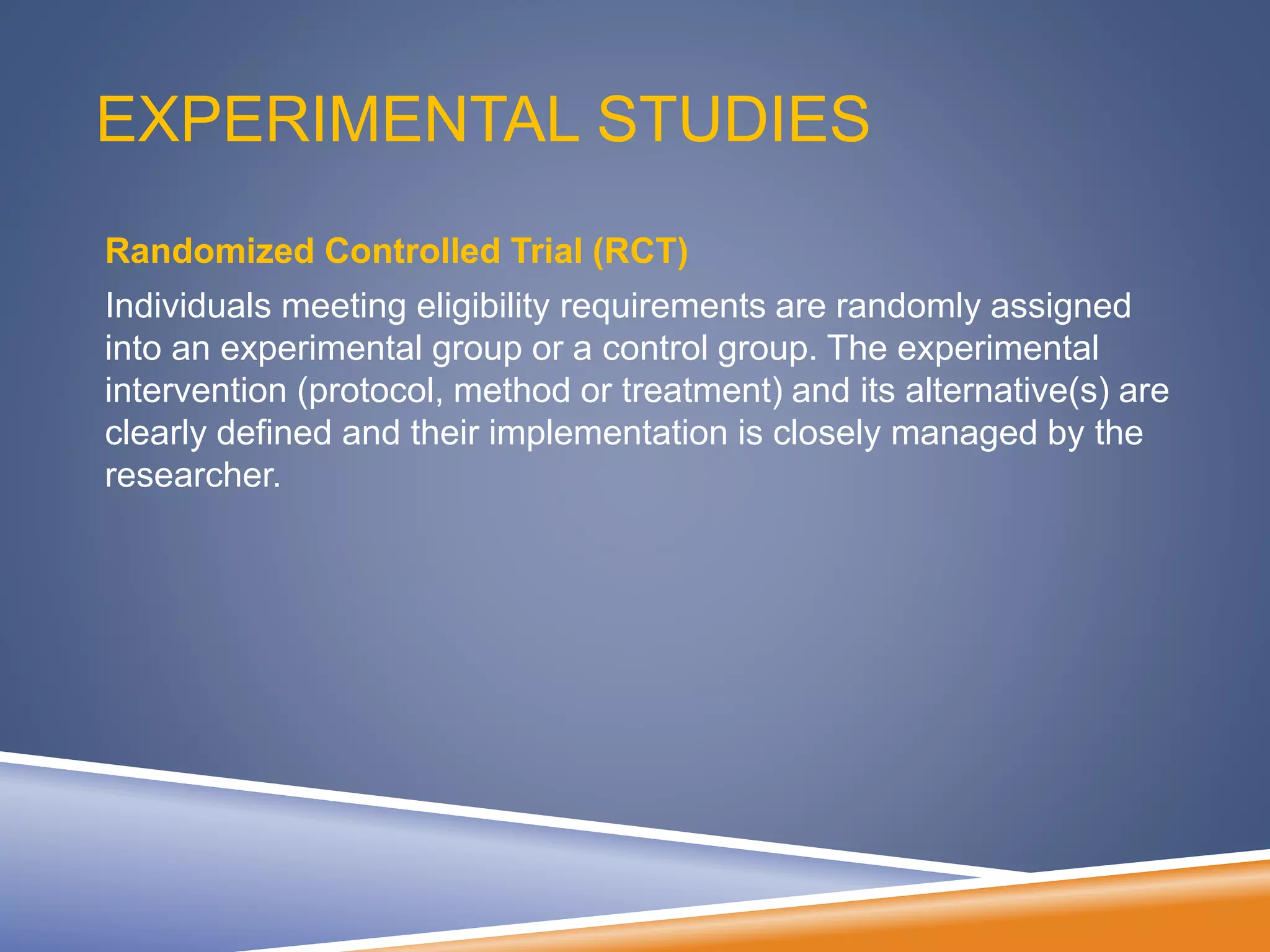 EXPERIMENTAL STUDIES
Randomized Controlled Trial (RCT)
Individuals meeting eligibility requirements are randomly assigned
into an experimental group or a control group. The experimental
intervention (protocol, method or treatment) and its alternative(s) are
clearly defined and their implementation is closely managed by the
researcher.
 