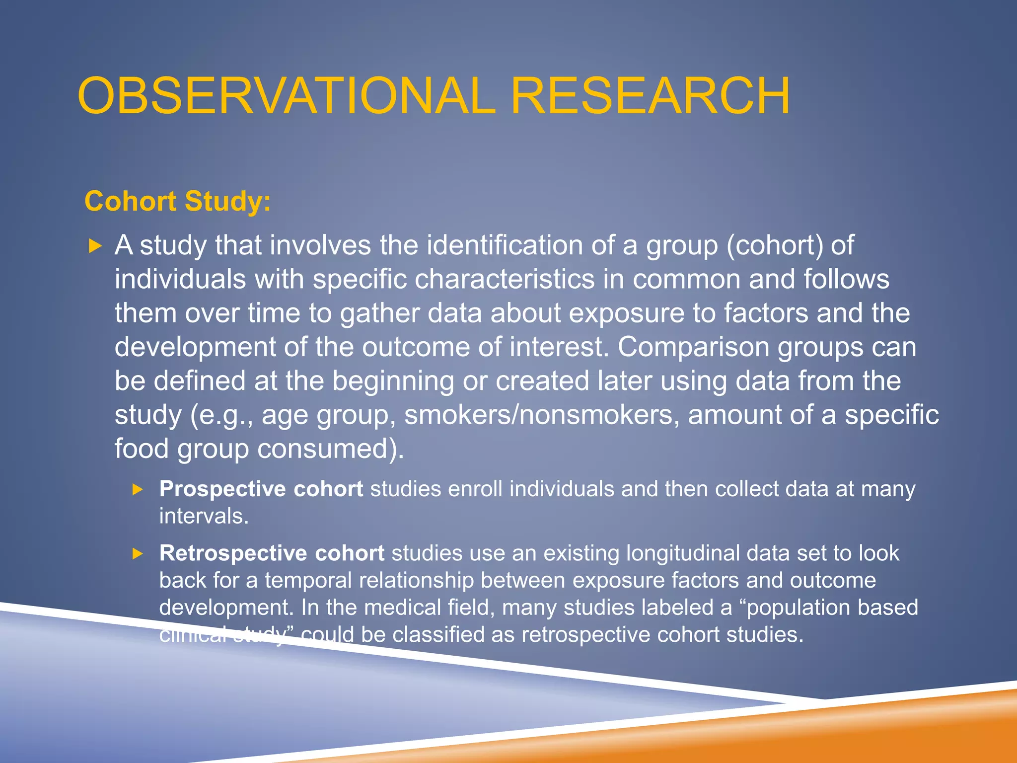OBSERVATIONAL RESEARCH
Cohort Study:
 A study that involves the identification of a group (cohort) of
individuals with specific characteristics in common and follows
them over time to gather data about exposure to factors and the
development of the outcome of interest. Comparison groups can
be defined at the beginning or created later using data from the
study (e.g., age group, smokers/nonsmokers, amount of a specific
food group consumed).
 Prospective cohort studies enroll individuals and then collect data at many
intervals.
 Retrospective cohort studies use an existing longitudinal data set to look
back for a temporal relationship between exposure factors and outcome
development. In the medical field, many studies labeled a “population based
clinical study” could be classified as retrospective cohort studies.
 