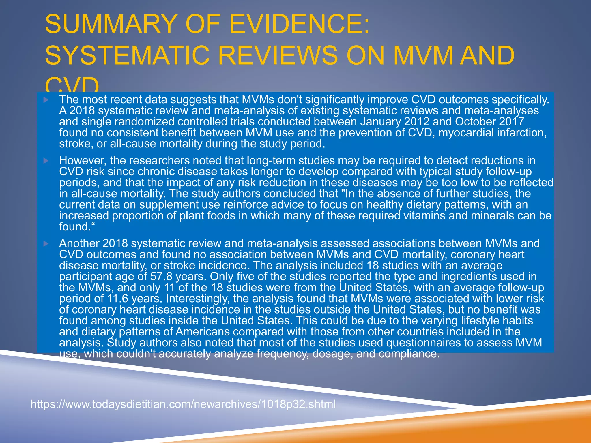 SUMMARY OF EVIDENCE:
SYSTEMATIC REVIEWS ON MVM AND
CVD The most recent data suggests that MVMs don't significantly improve CVD outcomes specifically.
A 2018 systematic review and meta-analysis of existing systematic reviews and meta-analyses
and single randomized controlled trials conducted between January 2012 and October 2017
found no consistent benefit between MVM use and the prevention of CVD, myocardial infarction,
stroke, or all-cause mortality during the study period.
 However, the researchers noted that long-term studies may be required to detect reductions in
CVD risk since chronic disease takes longer to develop compared with typical study follow-up
periods, and that the impact of any risk reduction in these diseases may be too low to be reflected
in all-cause mortality. The study authors concluded that "In the absence of further studies, the
current data on supplement use reinforce advice to focus on healthy dietary patterns, with an
increased proportion of plant foods in which many of these required vitamins and minerals can be
found.“
 Another 2018 systematic review and meta-analysis assessed associations between MVMs and
CVD outcomes and found no association between MVMs and CVD mortality, coronary heart
disease mortality, or stroke incidence. The analysis included 18 studies with an average
participant age of 57.8 years. Only five of the studies reported the type and ingredients used in
the MVMs, and only 11 of the 18 studies were from the United States, with an average follow-up
period of 11.6 years. Interestingly, the analysis found that MVMs were associated with lower risk
of coronary heart disease incidence in the studies outside the United States, but no benefit was
found among studies inside the United States. This could be due to the varying lifestyle habits
and dietary patterns of Americans compared with those from other countries included in the
analysis. Study authors also noted that most of the studies used questionnaires to assess MVM
use, which couldn't accurately analyze frequency, dosage, and compliance.
https://www.todaysdietitian.com/newarchives/1018p32.shtml
 