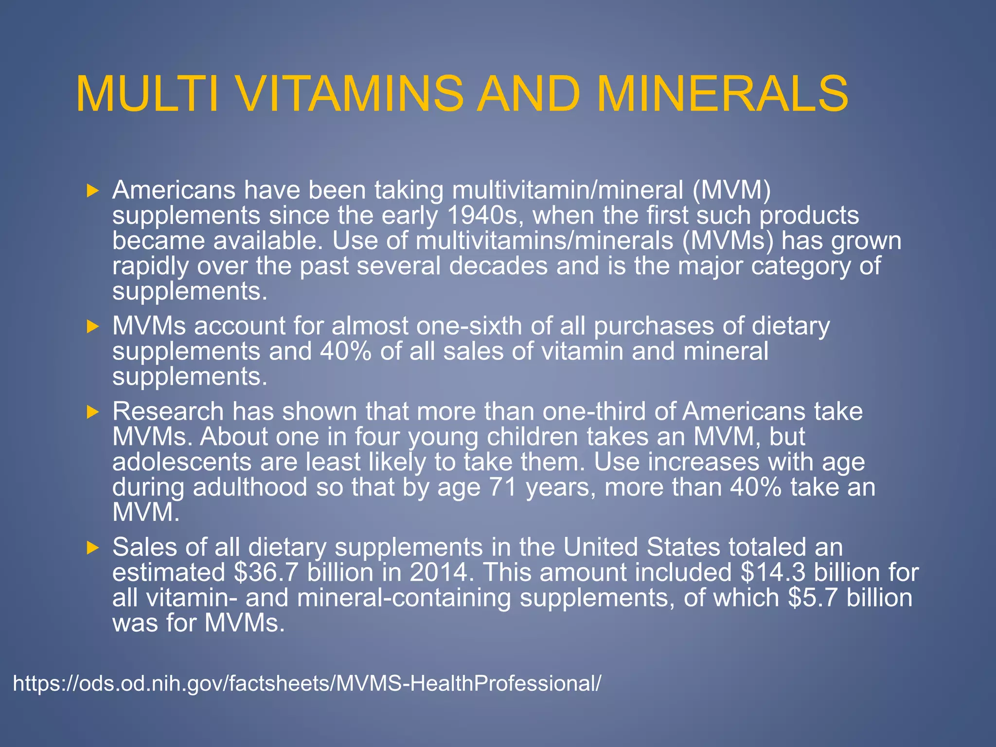 MULTI VITAMINS AND MINERALS
 Americans have been taking multivitamin/mineral (MVM)
supplements since the early 1940s, when the first such products
became available. Use of multivitamins/minerals (MVMs) has grown
rapidly over the past several decades and is the major category of
supplements.
 MVMs account for almost one-sixth of all purchases of dietary
supplements and 40% of all sales of vitamin and mineral
supplements.
 Research has shown that more than one-third of Americans take
MVMs. About one in four young children takes an MVM, but
adolescents are least likely to take them. Use increases with age
during adulthood so that by age 71 years, more than 40% take an
MVM.
 Sales of all dietary supplements in the United States totaled an
estimated $36.7 billion in 2014. This amount included $14.3 billion for
all vitamin- and mineral-containing supplements, of which $5.7 billion
was for MVMs.
https://ods.od.nih.gov/factsheets/MVMS-HealthProfessional/
 