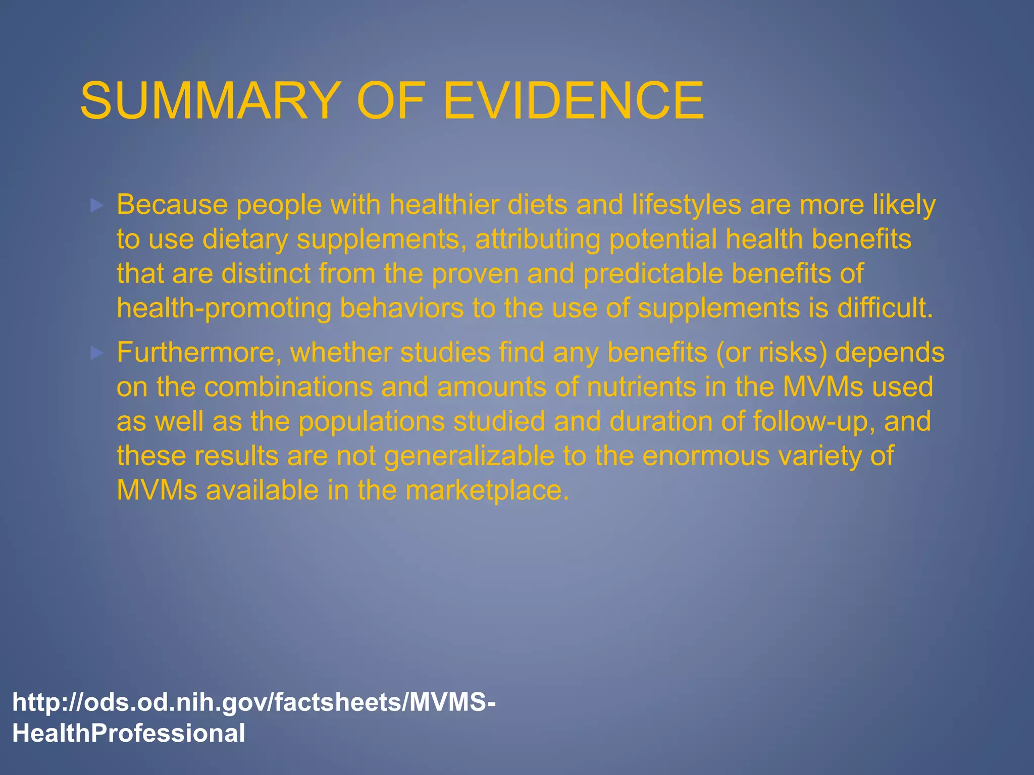 SUMMARY OF EVIDENCE
 Because people with healthier diets and lifestyles are more likely
to use dietary supplements, attributing potential health benefits
that are distinct from the proven and predictable benefits of
health-promoting behaviors to the use of supplements is difficult.
 Furthermore, whether studies find any benefits (or risks) depends
on the combinations and amounts of nutrients in the MVMs used
as well as the populations studied and duration of follow-up, and
these results are not generalizable to the enormous variety of
MVMs available in the marketplace.
http://ods.od.nih.gov/factsheets/MVMS-
HealthProfessional
 