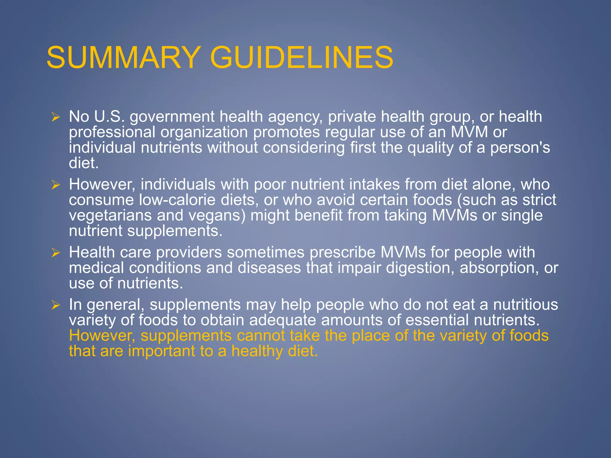 SUMMARY GUIDELINES
 No U.S. government health agency, private health group, or health
professional organization promotes regular use of an MVM or
individual nutrients without considering first the quality of a person's
diet.
 However, individuals with poor nutrient intakes from diet alone, who
consume low-calorie diets, or who avoid certain foods (such as strict
vegetarians and vegans) might benefit from taking MVMs or single
nutrient supplements.
 Health care providers sometimes prescribe MVMs for people with
medical conditions and diseases that impair digestion, absorption, or
use of nutrients.
 In general, supplements may help people who do not eat a nutritious
variety of foods to obtain adequate amounts of essential nutrients.
However, supplements cannot take the place of the variety of foods
that are important to a healthy diet.
 