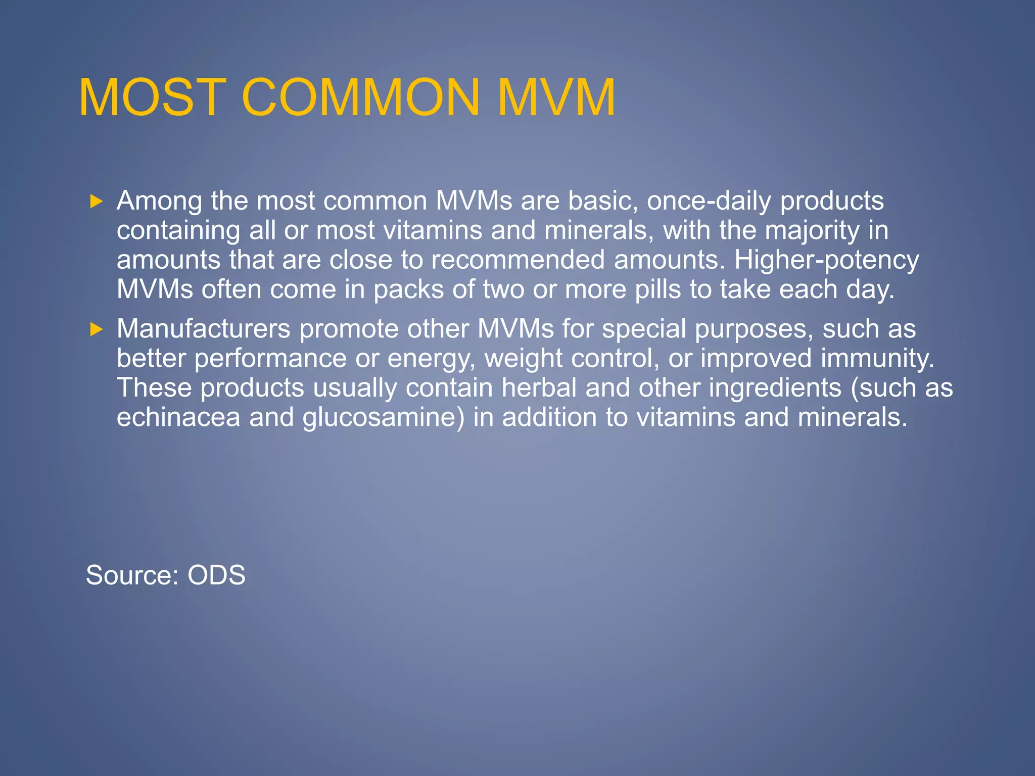 MOST COMMON MVM
 Among the most common MVMs are basic, once-daily products
containing all or most vitamins and minerals, with the majority in
amounts that are close to recommended amounts. Higher-potency
MVMs often come in packs of two or more pills to take each day.
 Manufacturers promote other MVMs for special purposes, such as
better performance or energy, weight control, or improved immunity.
These products usually contain herbal and other ingredients (such as
echinacea and glucosamine) in addition to vitamins and minerals.
Source: ODS
 
