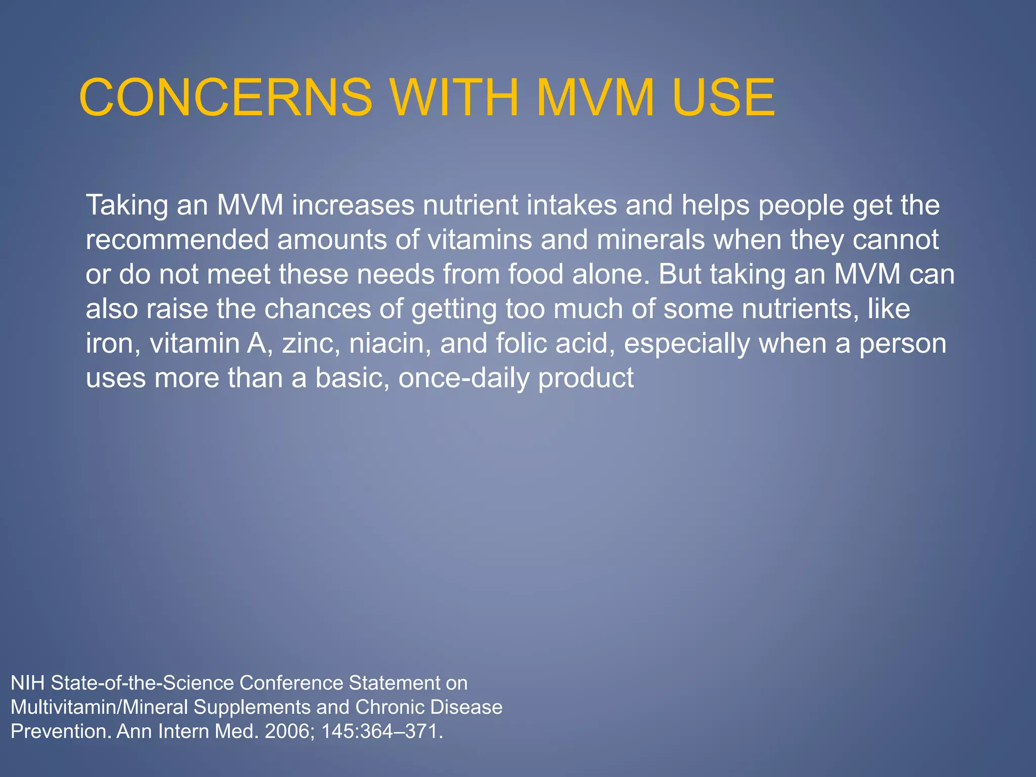 CONCERNS WITH MVM USE
Taking an MVM increases nutrient intakes and helps people get the
recommended amounts of vitamins and minerals when they cannot
or do not meet these needs from food alone. But taking an MVM can
also raise the chances of getting too much of some nutrients, like
iron, vitamin A, zinc, niacin, and folic acid, especially when a person
uses more than a basic, once-daily product
NIH State-of-the-Science Conference Statement on
Multivitamin/Mineral Supplements and Chronic Disease
Prevention. Ann Intern Med. 2006; 145:364–371.
 