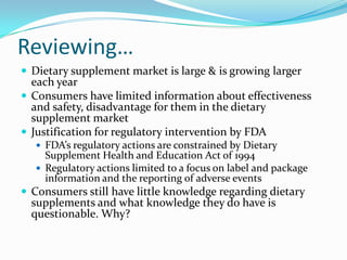 Reviewing…Dietary supplement market is large & is growing larger each yearConsumers have limited information about effectiveness and safety, disadvantage for them in the dietary supplement marketJustification for regulatory intervention by FDAFDA’s regulatory actions are constrained by Dietary Supplement Health and Education Act of 1994Regulatory actions limited to a focus on label and package information and the reporting of adverse eventsConsumers still have little knowledge regarding dietary supplements and what knowledge they do have is questionable. Why?