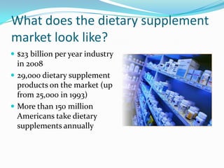 What does the dietary supplement market look like?$23 billion per year industry in 200829,000 dietary supplement products on the market (up from 25,000 in 1993)More than 150 million Americans take dietary supplements annually