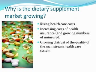 Why is the dietary supplement market growing?Rising health care costsIncreasing costs of health insurance (and growing numbers of uninsured)Growing distrust of the quality of the mainstream health care system