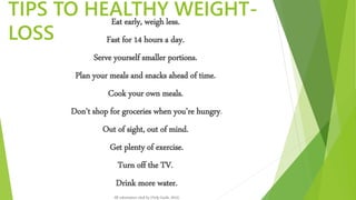 TIPS TO HEALTHY WEIGHT-
LOSS
Eat early, weigh less.
Fast for 14 hours a day.
Serve yourself smaller portions.
Plan your meals and snacks ahead of time.
Cook your own meals.
Don’t shop for groceries when you’re hungry.
Out of sight, out of mind.
Get plenty of exercise.
Turn off the TV.
Drink more water.
All information cited by (Help Guide, 2015)
 