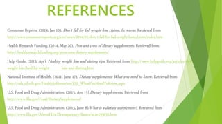 REFERENCES
Consumer Reports. (2014, Jan 10). Don’t fall for fad weight-loss claims, ftc warns. Retrieved from
http://www.consumerreports.org/cro/news/2014/01/don-t-fall-for-fad-weight-loss-claims/index.htm
Health Research Funding. (2014, Mar 20). Pros and cons of dietary supplements. Retrieved from
http://healthresearchfunding.org/pros-cons-dietary-supplements/
Help Guide. (2015, Apr). Healthy weight loss and dieting tips. Retrieved from http://www.helpguide.org/articles/diet-
weight-loss/healthy-weight- loss-and-dieting.htm
National Institute of Health. (2011, June 17). Dietary supplements: What you need to know. Retrieved from
http://ods.od.nih.gov/HealthInformation/DS_WhatYouNeedToKnow.aspx
U.S. Food and Drug Administration. (2015, Apr 15).Dietary supplements. Retrieved from
http://www.fda.gov/Food/DietarySupplements/
U.S. Food and Drug Administration. (2015, June 8).What is a dietary supplement?. Retrieved from
http://www.fda.gov/AboutFDA/Transparency/Basics/ucm195635.htm
 
