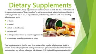 Dietary SupplementsIn the United States, dietary supplements are substances you eat or drink. It is also a product intended
for ingestion that contains a "dietary ingredient" to add further nutritional value to (supplement) the diet. A
"dietary ingredient" may be one, or any combination, of the following substances (U.S. Food and Drug
Administration, 2015):
 a vitamin
 a mineral
 an herb or other botanical
 an amino acid
 a dietary substance for use by people to supplement the diet by increasing the total dietary intake
 a concentrate, metabolite, constituent, or extract
These supplements can be found in many forms such as tablets, capsules, softgels, gelcaps, liquids, or
powders. “Some dietary supplements can help ensure that you get an adequate dietary intake of essential
nutrients; others may help you reduce your risk of disease” (U.S. Food and Drug Administration, 2015).
 