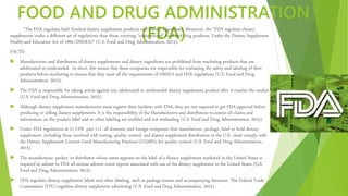 FOOD AND DRUG ADMINISTRATION
(FDA)“The FDA regulates both finished dietary supplement products and dietary ingredients. Moreover, the “FDA regulates dietary
supplements under a different set of regulations than those covering "conventional" food and drug products. Under the Dietary Supplement
Health and Education Act of 1994 (DSHEA)” (U.S. Food and Drug Administration, 2015).
FACTS:
 Manufacturers and distributors of dietary supplements and dietary ingredients are prohibited from marketing products that are
adulterated or misbranded. In short, this means that these companies are responsible for evaluating the safety and labeling of their
products before marketing to ensure that they meet all the requirements of DSHEA and FDA regulations (U.S. Food and Drug
Administration, 2015).
 The FDA is responsible for taking action against any adulterated or misbranded dietary supplement product after it reaches the market
(U.S. Food and Drug Administration, 2015).
 Although dietary supplement manufacturers must register their facilities with FDA, they are not required to get FDA approval before
producing or selling dietary supplements. It is the responsibility of the Manufacturers and distributors to ensure all claims and
information on the product label and in other labeling are truthful and not misleading (U.S. Food and Drug Administration, 2015).
 Under FDA regulations at 21 CFR part 111, all domestic and foreign companies that manufacture, package, label or hold dietary
supplement, including those involved with testing, quality control, and dietary supplement distribution in the U.S., must comply with
the Dietary Supplement Current Good Manufacturing Practices (CGMPs) for quality control (U.S. Food and Drug Administration,
2015).
 The manufacturer, packer, or distributor whose name appears on the label of a dietary supplement marketed in the United States is
required to submit to FDA all serious adverse event reports associated with use of the dietary supplement in the United States (U.S.
Food and Drug Administration, 2015).
 FDA regulates dietary supplement labels and other labeling, such as package inserts and accompanying literature. The Federal Trade
Commission (FTC) regulates dietary supplement advertising (U.S. Food and Drug Administration, 2015).
 