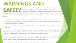 WARNINGS AND
SAFETY
Many supplements contain active ingredients that can have strong effects to your body. It is best to be alert to the possibility of unexpected side
effects, especially when taking a new product (National Institute of Health, 2011). Supplements are most likely to cause side effects or harm you when
you take them instead of prescribed medicines or when you take many supplements in combination (National Institute of Health, 2011). Above all,
some supplements can increase the risk of bleeding or, if a person takes them before or after surgery, they can affect the person's response to anesthesia
(National Institute of Health, 2011). To add, Dietary supplements can also interact with certain prescription drugs in ways that might cause problems,
for example:
 Vitamin K can reduce the ability of the blood thinner Coumadin to prevent blood from clotting (National Institute of Health, 2011).
 St. John's Wort can speed the breakdown of many drugs (including antidepressants and birth control pills) and thereby reduce these drugs'
effectiveness (National Institute of Health, 2011).
 Antioxidant supplements, like vitamins C and E, might reduce the effectiveness of some types of cancer chemotherapy (National Institute of
Health, 2011).
Always keep in mind that some ingredients found in dietary supplements are added to a growing number of foods, including breakfast cereals
and beverages; therefore, taking more than you need is always more expensive and can also raise your risk of experiencing side effects (National Institute
of Health, 2011). More importantly, be cautious about taking dietary supplements if you are pregnant or nursing.
IMPORTANT: If you suspect that you have had a serious reaction from a dietary supplement, let your health care provider know. He or she may report
your experience to the FDA. You may also submit a report to the FDA by calling 800-FDA-1088. In addition, report your reaction to the dietary
supplement company by using the contact information on the product label (National Institute of Health, 2011).
This link provides a list of warnings and recalls of vitamins and dietary supplements https://www.consumerlab.com/recalls.asp
 