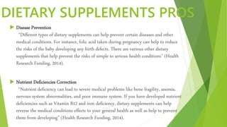 DIETARY SUPPLEMENTS PROS
 Disease Prevention
“Different types of dietary supplements can help prevent certain diseases and other
medical conditions. For instance, folic acid taken during pregnancy can help to reduce
the risks of the baby developing any birth defects. There are various other dietary
supplements that help prevent the risks of simple to serious health conditions” (Health
Research Funding, 2014).
 Nutrient Deficiencies Correction
“Nutrient deficiency can lead to severe medical problems like bone fragility, anemia,
nervous system abnormalities, and poor immune system. If you have developed nutrient
deficiencies such as Vitamin B12 and iron deficiency, dietary supplements can help
reverse the medical conditions effects to your general health as well as help to prevent
them from developing” (Health Research Funding, 2014).
 