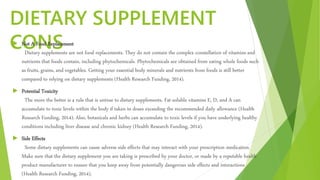 DIETARY SUPPLEMENT
CONS Not A Food Replacement
Dietary supplements are not food replacements. They do not contain the complex constellation of vitamins and
nutrients that foods contain, including phytochemicals. Phytochemicals are obtained from eating whole foods such
as fruits, grains, and vegetables. Getting your essential body minerals and nutrients from foods is still better
compared to relying on dietary supplements (Health Research Funding, 2014).
 Potential Toxicity
The more the better is a rule that is untrue to dietary supplements. Fat-soluble vitamins E, D, and A can
accumulate to toxic levels within the body if taken in doses exceeding the recommended daily allowance (Health
Research Funding, 2014). Also, botanicals and herbs can accumulate to toxic levels if you have underlying healthy
conditions including liver disease and chronic kidney (Health Research Funding, 2014).
 Side Effects
Some dietary supplements can cause adverse side effects that may interact with your prescription medication.
Make sure that the dietary supplement you are taking is prescribed by your doctor, or made by a reputable health
product manufacturer to ensure that you keep away from potentially dangerous side effects and interactions
(Health Research Funding, 2014).
 