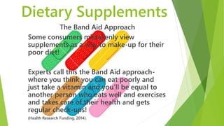 Dietary Supplements
The Band Aid Approach
Some consumers mistakenly view
supplements as a way to make-up for their
poor diet!
Experts call this the Band Aid approach-
where you think you can eat poorly and
just take a vitamin and you’ll be equal to
another person who eats well and exercises
and takes care of their health and gets
regular check-ups!
(Health Research Funding, 2014).
 