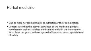 Herbal medicine
• One or more herbal material(s) or extract(s) or their combination.
• Demonstrate that the active substances of the medicinal product
have been in well-established medicinal use within the Community
for at least ten years, with recognized efficacy and an acceptable level
of safety
 