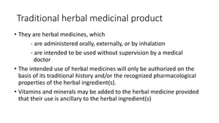 Traditional herbal medicinal product
• They are herbal medicines, which
- are administered orally, externally, or by inhalation
- are intended to be used without supervision by a medical
doctor
• The intended use of herbal medicines will only be authorized on the
basis of its traditional history and/or the recognized pharmacological
properties of the herbal ingredient(s).
• Vitamins and minerals may be added to the herbal medicine provided
that their use is ancillary to the herbal ingredient(s)
 