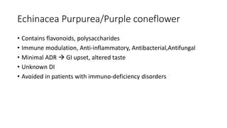 Echinacea Purpurea/Purple coneflower
• Contains flavonoids, polysaccharides
• Immune modulation, Anti-inflammatory, Antibacterial,Antifungal
• Minimal ADR  GI upset, altered taste
• Unknown DI
• Avoided in patients with immuno-deficiency disorders
 