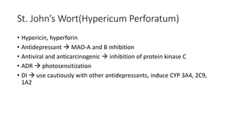 St. John’s Wort(Hypericum Perforatum)
• Hypericin, hyperforin
• Antidepressant  MAO-A and B inhibition
• Antiviral and anticarcinogenic  inhibition of protein kinase C
• ADR  photosensitization
• DI  use cautiously with other antidepressants, induce CYP 3A4, 2C9,
1A2
 