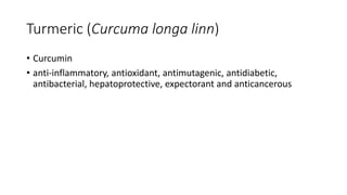 Turmeric (Curcuma longa linn)
• Curcumin
• anti-inflammatory, antioxidant, antimutagenic, antidiabetic,
antibacterial, hepatoprotective, expectorant and anticancerous
 