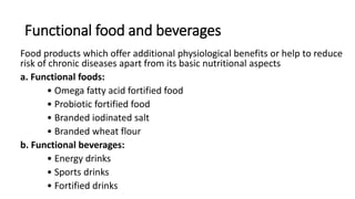 Functional food and beverages
Food products which offer additional physiological benefits or help to reduce
risk of chronic diseases apart from its basic nutritional aspects
a. Functional foods:
• Omega fatty acid fortified food
• Probiotic fortified food
• Branded iodinated salt
• Branded wheat flour
b. Functional beverages:
• Energy drinks
• Sports drinks
• Fortified drinks
 