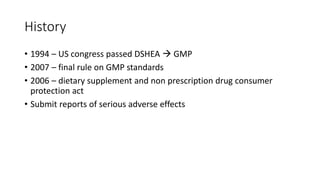 History
• 1994 – US congress passed DSHEA  GMP
• 2007 – final rule on GMP standards
• 2006 – dietary supplement and non prescription drug consumer
protection act
• Submit reports of serious adverse effects
 