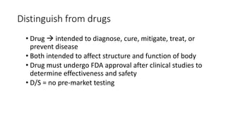 Distinguish from drugs
• Drug  intended to diagnose, cure, mitigate, treat, or
prevent disease
• Both intended to affect structure and function of body
• Drug must undergo FDA approval after clinical studies to
determine effectiveness and safety
• D/S = no pre-market testing
 