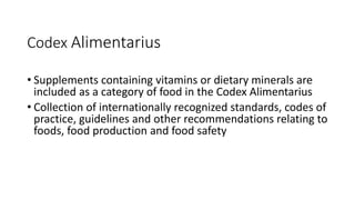 Codex Alimentarius
• Supplements containing vitamins or dietary minerals are
included as a category of food in the Codex Alimentarius
• Collection of internationally recognized standards, codes of
practice, guidelines and other recommendations relating to
foods, food production and food safety
 