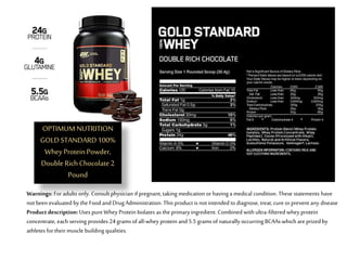 OPTIMUM NUTRITION
GOLDSTANDARD100%
WheyProteinPowder,
DoubleRichChocolate2
Pound
Warnings: For adults only. Consult physician if pregnant, taking medication or havinga medical condition. These statements have
not been evaluated by the Food andDrugAdministration. This product is not intended todiagnose, treat, cure orprevent any disease
Product description: Uses pureWhey Protein Isolates as the primaryingredient. Combined with ultra-filtered whey protein
concentrate, each serving provides 24 grams ofall-whey protein and5.5 grams ofnaturallyoccurring BCAAs which areprizedby
athletes fortheir muscle building qualities.
 