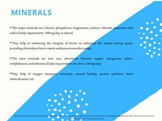 •The major minerals are Calcium, phosphorus, magnesium, sodium, chloride, potassium and
sulfur(Daily requirement-100mg/day or above)
•They help in enhancing the integrity of bones to withstand the impact during sports,
providing electrolytes lost insweatandprevent muscle cramps
•The trace minerals are iron, zinc, chromium, fluorine, copper, manganese, iodine,
molybdenum andselenium (Daily requirement-less than100mg/day)
•They help in oxygen transport, immunity, wound healing, protein synthesis, bone
mineralization,etc
NationalAcademyof Sciences: Dietary Reference Intakes forVitaminA, VitaminK, Arsenic, Boron,Chromium,Copper, Iodine, Iron,Manganese,Molybdenum, Nickel, Silicon, Vanadium,andZinc.
2012,Washington,DC:NationalAcademy Press
 