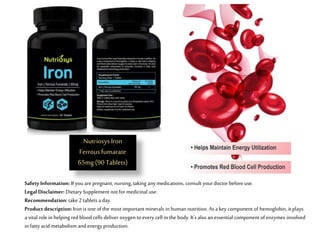 Safety Information: If you arepregnant, nursing, taking any medications, consult yourdoctor before use.
LegalDisclaimer: Dietary Supplement not formedicinal use.
Recommendation: take 2 tablets a day.
Product description: Iron is one ofthe most important minerals in human nutrition. As a key component of hemoglobin, it plays
a vital role in helping redbloodcells deliver oxygen toevery cell in the body. It'salsoan essential component ofenzymes involved
in fatty acid metabolism andenergy production.
NutriosysIron
Ferrousfumarate
65mg (90 Tablets)
 