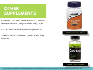 •ANABOLIC AGENTS/ PROHORMONES - Creatine
Monohydrate, Boron, Conjugatedlinoleic acid(CLA), etc
•FATREDUCERS- Caffeine, L-carnitine,Ephedrine, etc
•ANTICATABOLICS- Glutamine, Leucine, BCAAs, Whey,
Casein,etc
NOWFoodsL-Carnitine-500mg
NutrakeyCaffeine100capsule
Nutrition forAthletes, International Olympic CommitteeNutrition Working Group of theMedical and Scientific Commission oftheInternational Olympic Committee,Revisedand Updated in June2016
 