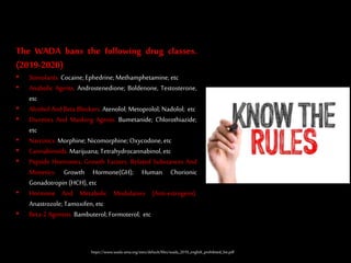 The WADA bans the following drug classes.
(2019-2020)
• Stimulants. Cocaine;Ephedrine; Methamphetamine; etc
• Anabolic Agents. Androstenedione; Boldenone, Testosterone,
etc
• Alcohol AndBeta Blockers. Atenolol; Metoprolol; Nadolol; etc
• Diuretics And Masking Agents. Bumetanide; Chlorothiazide;
etc
• Narcotics. Morphine; Nicomorphine;Oxycodone, etc
• Cannabinoids. Marijuana;Tetrahydrocannabinol,etc
• Peptide Hormones, Growth Factors, Related Substances And
Mimetics. Growth Hormone(GH); Human Chorionic
Gonadotropin (HCH), etc
• Hormone And Metabolic Modulators (Anti-estrogens).
Anastrozole; Tamoxifen, etc
• Beta-2 Agonists. Bambuterol; Formoterol; etc
https://www.wada-ama.org/sites/default/files/wada_2019_english_prohibited_list.pdf
 