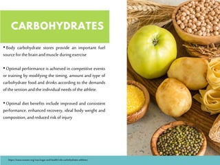 •Body carbohydrate stores provide an important fuel
sourcefor thebrainandmuscle duringexercise
•Optimal performance is achieved in competitive events
or training by modifying the timing, amount and type of
carbohydrate food and drinks according to the demands
of thesession and theindividual needs of theathlete.
•Optimal diet benefits include improved and consistent
performance, enhanced recovery, ideal body weight and
composition, andreduced risk of injury
https://www.srasanz.org/sras/sugar-and-health/role-carbohydrates-athletes/
 