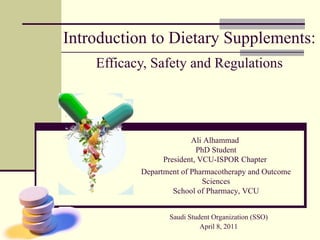 Introduction to Dietary Supplements: Efficacy, Safety and Regulations Ali Alhammad  PhD Student President, VCU-ISPOR Chapter  Department of Pharmacotherapy and Outcome Sciences School of Pharmacy, VCU Saudi Student Organization (SSO) April 8, 2011 