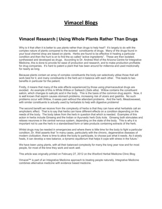 Vimacel Blogs
Vimacel Research | Using Whole Plants Rather Than Drugs
Why is it that often it is better to use plants rather than drugs to help heal? It’s largely to do with the
complex nature of plants compared to the isolated constituents of drugs. Many of the drugs found in
your local chemist shop are based on plants. Herbs are found to be effective in healing a particular
condition and then the hunt is on to find the so called “active ingredients”. These are then isolated,
synthesised and developed as drugs. According to Dr. Andrew Weil of the Arizona Centre for Integrative
Medicine, this is done to provide for ease of production and research, and to make production profitable
for drug companies. It’s hard to patent a plant that has been around for millennia and used medicinally
for nearly as long.
Because plants contain an array of complex constituents the body can selectively utilise those that will
work best for it, and many constituents in the herb act in balance with each other. This leads to two
benefits in particular for the patient.
Firstly, it means that many of the side effects experienced by those using pharmaceutical drugs are
avoided. An example of this is White Willow or Saileach (Salix alba). Willow contains the constituent
salicin, which changes to salicylic acid in the body. This is the basis of the common drug aspirin. Now, it
is well known that aspirin causes stomach problems, increasing risk of ulcers and gastritis. No such
problems occur with Willow, it eases pain without the attendant problems. And the herb, Meadowsweet,
with similar constituents is actually used by herbalists to help with digestive problems!
The second benefit we receive from the complexity of herbs is that they can have what herbalists call an
amphoteric effect. That is to say that herbs can have different effects on a condition depending on the
needs of the body. The body takes from the herb in question that which is needed. Examples of this
action in herbs include Ginseng and the Indian or Ayurvedic herb Gotu kola. Ginseng both stimulates and
relaxes neurones in the central nervous system, depending on the state of the body. This is why it is
important not to use the herb in a standardised form or take products containing extracts of the herb.
Whilst drugs may be needed in emergencies and where there is little time for the body to fight a particular
condition, Dr. Weil asserts that ”in many cases, particularly with the chronic, degenerative diseases of
modern civilization, there is time to allow the body to participate, to choose just what it needs. As it slowly
heals, it can develop a new balance; a dynamic equilibrium that helps it cope with stress in the future.”
We have been using plants, with all their balanced complexity for many the long year now and for most
people, for most of the time they work and work well.
This article was originally printed on February 27, 2012 on the Wexford Herbal Medicine Clinic Blog
Vimacel™ is part of an Integrative Medicine approach to treating people naturally. Integrative Medicine
combines alternative medicine with evidence based medicine.
 