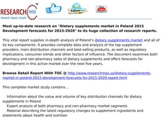 Most up-to-date research on "Dietary supplements market in Poland 2015
Development forecasts for 2015-2020" to its huge collection of research reports.
This vital report supplies in-depth analysis of Poland’s dietary supplements market and all of
its key components. It provides complete data and analysis of the top supplement
providers, main distribution channels and best-selling products, as well as regulatory
implications, consumer trends and other factors of influence. The document examines both
pharmacy and non-pharmacy sales of dietary supplements and offers forecasts for
development in this active market over the next five years.
Browse Detail Report With TOC @ http://www.researchmoz.us/dietary-supplements-
market-in-poland-2015-development-forecasts-for-2015-2020-report.html
This complete market study contains…
Information about the value and volume of key distribution channels for dietary
supplements in Poland
Expert analysis of both pharmacy and non-pharmacy market segments
Material describing the latest regulatory changes to supplement ingredients and
statements about health and nutrition
 