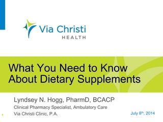 What You Need to Know
About Dietary Supplements
Lyndsey N. Hogg, PharmD, BCACP
Clinical Pharmacy Specialist, Ambulatory Care
Via Christi Clinic, P.A.1 July 8th, 2014
 