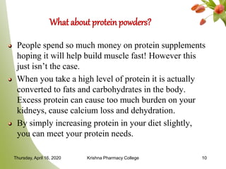 What about protein powders?
People spend so much money on protein supplements
hoping it will help build muscle fast! However this
just isn’t the case.
When you take a high level of protein it is actually
converted to fats and carbohydrates in the body.
Excess protein can cause too much burden on your
kidneys, cause calcium loss and dehydration.
By simply increasing protein in your diet slightly,
you can meet your protein needs.
Thursday, April 16, 2020 Krishna Pharmacy College 10
 