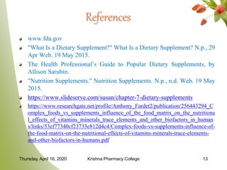 References
www.fda.gov
"What Is a Dietary Supplement?" What Is a Dietary Supplement? N.p., 29
Apr Web. 19 May 2015.
The Health Professional’s Guide to Popular Dietary Supplements, by
Allison Sarubin.
"Nutrition Supplements." Nutrition Supplements. N.p., n.d. Web. 19 May
2015.
https://www.slideserve.com/susan/chapter-7-dietary-supplements
https://www.researchgate.net/profile/Anthony_Fardet2/publication/256443294_C
omplex_foods_vs_supplements_influence_of_the_food_matrix_on_the_nutritiona
l_effects_of_vitamins_minerals_trace_elements_and_other_biofactors_in_human
s/links/53ef77340cf23733e812d4c4/Complex-foods-vs-supplements-influence-of-
the-food-matrix-on-the-nutritional-effects-of-vitamins-minerals-trace-elements-
and-other-biofactors-in-humans.pdf
Thursday, April 16, 2020 Krishna Pharmacy College 13
 