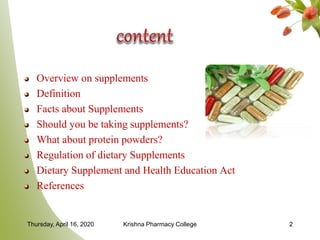 Overview on supplements
Definition
Facts about Supplements
Should you be taking supplements?
What about protein powders?
Regulation of dietary Supplements
Dietary Supplement and Health Education Act
References
Thursday, April 16, 2020 Krishna Pharmacy College 2
 
