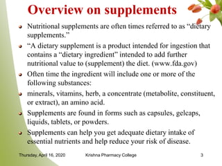 Overview on supplements
Nutritional supplements are often times referred to as “dietary
supplements.”
“A dietary supplement is a product intended for ingestion that
contains a “dietary ingredient” intended to add further
nutritional value to (supplement) the diet. (www.fda.gov)
Often time the ingredient will include one or more of the
following substances:
minerals, vitamins, herb, a concentrate (metabolite, constituent,
or extract), an amino acid.
Supplements are found in forms such as capsules, gelcaps,
liquids, tablets, or powders.
Supplements can help you get adequate dietary intake of
essential nutrients and help reduce your risk of disease.
Thursday, April 16, 2020 Krishna Pharmacy College 3
 